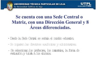 Se cuenta con una Sede Central o Matriz, con una Dirección General y 8 Áreas diferenciadas. Desde la Sede Central se señala el modelo educativo. Se imparten las directrices académicas y administrativas. - Se seleccionan los profesores, los materiales, la forma de evaluación y tutoría a los alumnos. 