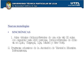 Nuevas tecnologías SINCRÓNICAS 1. Aulas virtuales (videoconferencias de una sola v ía ) 22 aulas con capacidad para 2500 personas. (videoconferencias de doble v ía en Quito, Guayaquil, Loja, Madrid y New York). 2. Programas educativos de la Asociación de Televisión Educativa Iberoamericana. 