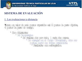 SISTEMA DE EVALUACIÓN 1. Las evaluaciones a distancia Tienen un valor de seis puntos repartidos así: 2 puntos la parte objetiva, 4 puntos la parte de ensayo. * Son obligatorias * No recuperables * Se realizan dos por ciclo, 1 cada dos meses. * Se entregan en el Centro Universitario, debe ser puntual según las fechas establecidas. * Realizadas con esferográfico.   