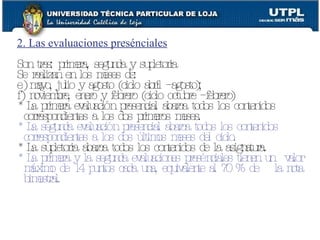 2. Las evaluaciones presénciales Son tres: primera, segunda y supletoria Se realizan en los meses de:  mayo, julio y agosto (ciclo abril – agosto);  noviembre, enero y febrero (ciclo octubre – febrero) * La primera evaluación presencial abarca todos los contenidos correspondientes a los dos primeros meses. * La segunda evaluación presencial abarca todos los contenidos correspondientes a los dos últimos meses del ciclo. * La supletoria abarca todos los contenidos de la asignatura. * La primera y la segunda evaluaciones presénciales tienen un  valor máximo de 14 puntos cada una, equivalente al 70 % de  la nota bimestral. 