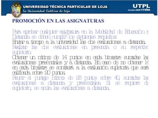 PROMOCIÓN EN LAS ASIGNATURAS Para aprobar cualquier asignatura en la Modalidad de Educación a Distancia se deben cumplir los siguientes requisitos: Enviar a tiempo a la universidad las dos evaluaciones a distancia. Realizar las dos evaluaciones en presencia o su respectivo supletorio. Obtener un mínimo de 14 puntos en cada bimestre sumadas las evaluaciones presénciales y a distancia. En caso de no obtener 14 en cada bimestre se someterá a la evaluación supletoria que será calificada sobre 20 puntos. Reunir el puntaje mínimo de 28 puntos sobre 40, sumadas las evaluaciones a distancia y presénciales. Si se requiere de supletorio, se anula las evaluaciones a distancia. 