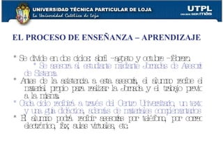 EL PROCESO DE ENSEÑANZA – APRENDIZAJE * Se divide en dos ciclos: abril – agosto y octubre – febrero.   * Se asesora al estudiante mediante Jornadas de Asesoría de Sistema * Antes de la asistencia a esta asesoría, el alumno recibe el material propio para realizar la Jornada y el trabajo previo a la misma. * Cada ciclo recibirá a través del Centro Universitario, un texto y una guía didáctica, además de materiales complementarios * El alumno podrá recibir asesorías por teléfono, por correo electrónico, fax, aulas virtuales, etc. 
