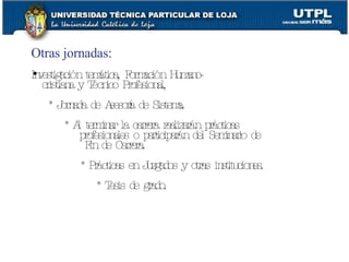 Otras jornadas:   Investigación temática, Formación Humano- cristiana y Técnico Profesional, * Jornada de Asesoría de Sistema. * Al terminar la carrera realizarán prácticas profesionales o participarán del Seminario de Fin de Carrera. * Prácticas en Juzgados y otras instituciones. * Tesis de grado. 
