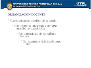 ORGANIZACIÓN DOCENTE * Con conocimientos específicos de la materia. * Con experiencia universitaria y con gran capacidad de comunicación. * Con conocimientos de los adelantos técnicos * Con tendencia a titulación de cuarto nivel. 