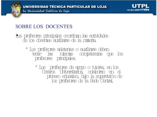 SOBRE LOS  DOCENTES Los profesores principales coordinan las actividades de los docentes auxiliares de la materia. * Los profesores asistentes o auxiliares deben tener  las  mismas  competencias  que  los profesores  principales. * Los  profesores de apoyo o tutores, en los Centros  Universitarios,  colaboran  en  el proceso educativo, bajo la supervisión de  los profesores de la Sede Central. 