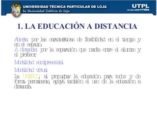 Abierta:  por las características de flexibilidad en el tiempo y en el espacio. A distancia:  por la separación que media entre el alumno y el profesor. Modalidad semipresencial Modalidad virtual La  UNESCO , al propugnar la educación para todos y de forma permanente, apoya también el uso de la educación a distancia. 1. LA EDUCACIÓN A DISTANCIA 