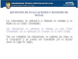 RECEPCIÓN DE EVALUACIONES Y REGISTRO DE NOTAS Los instrumentos de evaluación a distancia se entregan y se retiran en su Centro Universitario. Las evaluaciones en presencia se realizan en cada Centro Universitario con la asistencia de docentes de la Sede Central. Una vez corregidas las evaluaciones, se ingresan las notas en el computador y ya pueden ser consultadas por el alumno desde su lugar de origen. 