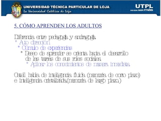 5. CÓMO APRENDEN LOS ADULTOS Diferencia entre pedagogía y andragogía. * Auto dirección * Cúmulo de experiencias * Deseo de aprender se orienta hacia el desarrollo de las tareas de sus roles sociales. * Aplicar los conocimientos de manera inmediata. Catell habla de inteligencia fluida (memoria de corto plazo) e inteligencia cristalizada.(memoria de largo plazo.) 