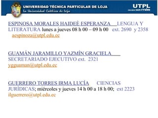 ESPINOSA MORALES HAIDEÈ ESPERANZA   LENGUA Y LITERATURA   lunes a jueves 08 h 00 – 09 h 00  ext. 2690  y 2358   [email_address] GUAMÁN JARAMILLO YAZMÍN GRACIELA   SECRETARIADO EJECUTIVO   ext.  2321   [email_address] GUERRERO TORRES IRMA LUCÍA   CIENCIAS JURÍDICAS ; miércoles y jueves 14 h 00 a 18 h 00;  ext 2223   [email_address] 