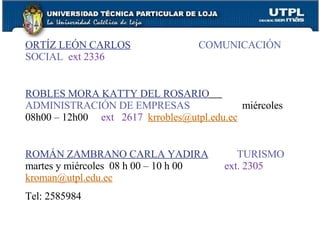 ORTÍZ LEÓN CARLOS   COMUNICACIÓN SOCIAL   ext 2336 ROBLES MORA KATTY DEL ROSARIO   ADMINISTRACIÓN DE EMPRESAS   miércoles 08h00 – 12h00  ext  2617   [email_address] ROMÁN ZAMBRANO CARLA YADIRA   TURISMO  martes y miércoles  08 h 00 – 10 h 00  ext. 2305   [email_address] Tel: 2585984 