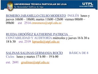 ROMERO JARAMILLO CELSO MODESTO   INGLÉS  lunes y jueves 16h00 – 18h00; martes 11h00 -12h00  viernes 08h00 – 09h00   ext  2514   [email_address] RUEDA ORDÓÑEZ KATHERINE PATRICIA   CONTABILIDAD Y AUDITORÍA  miércoles y jueves 16 h 30 a 18 h 30   ext. 2319   [email_address] SALINAS SALINAS GERMANIA ROCÍO   BÁSICA DE 8 Ciclos  lunes y martes 17 h 00 – 19 h 00   ext.  2691   [email_address] 