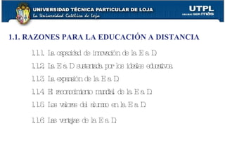 1.1. RAZONES PARA LA EDUCACIÓN A DISTANCIA 1.1.1. La capacidad de innovación de la E a D. 1.1.2. La E a D sustentada por los ideales educativos. 1.1.3. La expansión de la E a D. 1.1.4. El reconocimiento mundial de la E a D. 1.1.5. Los valores del alumno en la E a D. 1.1.6. Las ventajas de la E a D.   