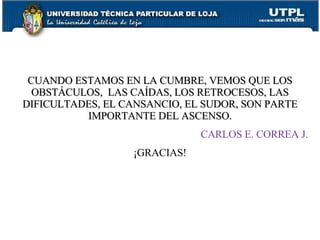 CUANDO ESTAMOS EN LA CUMBRE, VEMOS QUE LOS OBSTÁCULOS,  LAS CAÍDAS, LOS RETROCESOS, LAS DIFICULTADES, EL CANSANCIO, EL SUDOR, SON PARTE IMPORTANTE DEL ASCENSO. CARLOS E. CORREA J. ¡GRACIAS! 