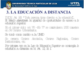 DUDH, Art. 26: “Toda persona tiene derecho a la educación…” El Estado garantizará la igualdad de oportunidades de acceso a la educación superior. En el primer ciclo: oct 76 – feb 77 se matricularon 1300 maestros en 34 Centros Universitarios. Se tomó como modelo a la UNED Se crearon Centros Asociados, Centros Regionales, Centros Institucionales, etc. Por primera vez en la Ley de Educación Superior se contempla la educación a distancia en el Art. 13, lit f.   3. LA EDUCACIÓN A DISTANCIA 