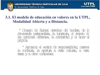 3.1. El modelo de educación en valores en la UTPL, Modalidad Abierta y a Distancia. * Consejo de Europa: derechos del hombre, de la democracia parlamentaria, la tolerancia, el respeto de las opiniones diferentes, la solidaridad y el amor al prójimo. * Asimismo el sentido de responsabilidad, merecer la confianza, la apertura a otras culturas, a otras razas y a otros continentes. 