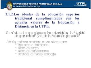 3.1.2.Los ideales de la educación superior tradicional cumplimentados con los actuales valores de la Educación a Distancia en la UTPL. Se añade a los que originaron las universidades, la “igualdad de oportunidades” y el de la “educación permanente” Además, podemos considerar nuevos valores como: * Bajo costo o financiación. * Ahorro de tiempo * Ahorro de desplazamientos * Beneficios de nuevas tecnologías 