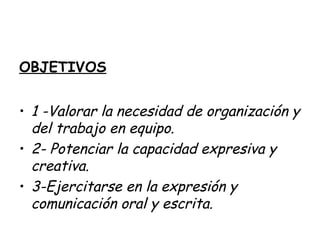 OBJETIVOS
• 1 -Valorar la necesidad de organización y
del trabajo en equipo.
• 2- Potenciar la capacidad expresiva y
creativa.
• 3-Ejercitarse en la expresión y
comunicación oral y escrita.
 