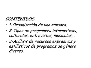 CONTENIDOS
• 1-Organización de una emisora.
• 2-Tipos de programas: informativos,
culturales, entrevistas, musicales,…
• 3-Análisis de recursos expresivos y
estilísticos de programas de género
diverso.
 