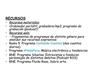 RECURSOS
• Recursos materiales:
• Ordenador portátil, grabadora/mp3, programa de
grabación (podcast)
• Recursos web:
• - Fragmentos de programas de distinto género para
analizar sus recursos expresivos.
• Radio 5. Programa Contando Cuentos (dos cuentos
diarios).
• Programa Atmósfera. Música electrónica y tendencias
• RNE. Programa Siluetas. Entrevistas a fondocon
personajes de distintos ámbitos (Podcast RSS)
• RNE. Programa Fluido Rosa. Sobre arte.
 