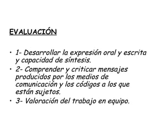 EVALUACIÓN
• 1- Desarrollar la expresión oral y escrita
y capacidad de síntesis.
• 2- Comprender y criticar mensajes
producidos por los medios de
comunicación y los códigos a los que
están sujetos.
• 3- Valoración del trabajo en equipo.
 