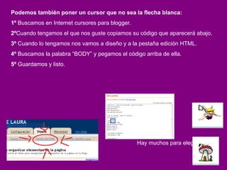 Podemos también poner un cursor que no sea la flecha blanca: 1º  Buscamos en Internet cursores para blogger. 2º Cuando tengamos el que nos guste copiamos su código que aparecerá abajo. 3º  Cuando lo tengamos nos vamos a diseño y a la pestaña edición HTML. 4º  Buscamos la palabra “BODY” y pegamos el código arriba de ella.  5º  Guardamos y listo. Hay muchos para elegir!!! 