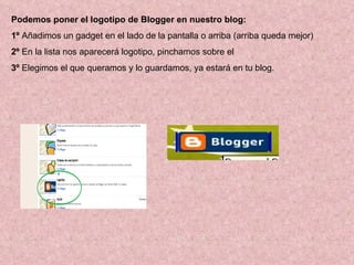 Podemos poner el logotipo de Blogger en nuestro blog: 1º  Añadimos un gadget en el lado de la pantalla o arriba (arriba queda mejor) 2º  En la lista nos aparecerá logotipo, pinchamos sobre el 3º  Elegimos el que queramos y lo guardamos, ya estará en tu blog. 