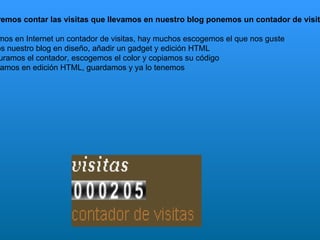 O si queremos contar las visitas que llevamos en nuestro blog ponemos un contador de visitas: 1º  Buscamos en Internet un contador de visitas, hay muchos escogemos el que nos guste 2º  Abrimos nuestro blog en diseño, añadir un gadget y edición HTML 3º  Configuramos el contador, escogemos el color y copiamos su código 5º  Lo pegamos en edición HTML, guardamos y ya lo tenemos 