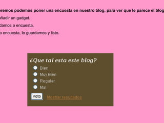 También si queremos podemos poner una encuesta en nuestro blog, para ver que le parece el blog a la gente.... 1º  Le damos a añadir un gadget. 2º  De la lista le damos a encuesta. 3º  Rellenamos la encuesta, lo guardamos y listo. 