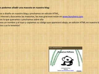 Si queremos podemos añadir una mascota en nuestro blog: 1º  Nos vamos a diseño en nuestro blog y pinchamos en edición HTML,  2º  Vamos a Internet y buscamos las mascotas, las mas graciosas están en  www.bunyhero.com 3º  Escogemos la que queramos y pinchamos sobre ella 4º  Le ponemos un nombre y el tuyo y copiamos su código que aparecerá abajo, en edición HTML en nuestro blog 5º  Guardamos y ya la tenemos! 