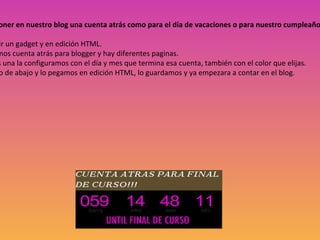 También podemos poner en nuestro blog una cuenta atrás como para el día de vacaciones o para nuestro cumpleaños, navidades….etc 1º  Nos vamos a añadir un gadget y en edición HTML. 2º  En Internet buscamos cuenta atrás para blogger y hay diferentes paginas. 3º  Cuando escojamos una la configuramos con el día y mes que termina esa cuenta, también con el color que elijas. 4º  Copiamos el código de abajo y lo pegamos en edición HTML, lo guardamos y ya empezara a contar en el blog. 