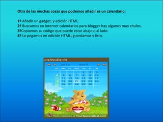 Otra de las muchas cosas que podemos añadir es un calendario: 1º  Añadir un gadget, y edición HTML. 2º  Buscamos en Internet calendarios para blogger hay algunos muy chulos. 3º Copiamos su código que puede estar abajo o al lado. 4º  Lo pegamos en edición HTML, guardamos y listo. 