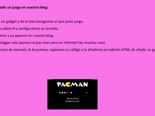 Podemos añadir un juego en nuestro blog: 1º  Añadimos un gadget y de la lista escogemos el que pone juego. 2º  pinchamos sobre el y configuramos su tamaño. 3º  Lo guardamos y ya aparece en nuestro blog. (nota: en el blogger solo aparece el pac-man pero en Internet hay muchos mas) 4º  Si lo queremos de Internet, lo buscamos, copiamos su código y lo añadimos en edición HTML de añadir un gadget y listo. 