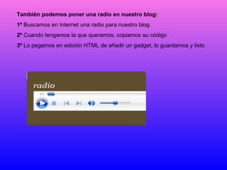 También podemos poner una radio en nuestro blog: 1º  Buscamos en Internet una radio para nuestro blog 2º  Cuando tengamos la que queramos, copiamos su código 3º  Lo pegamos en edición HTML de añadir un gadget, lo guardamos y listo 