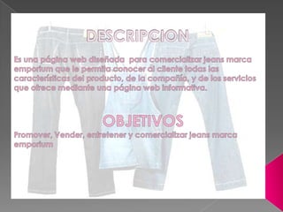 DESCRIPCIONEs una página web diseñada  para comercializar jeans marca emporium que le permita conocer al cliente todas las características del producto, de la compañía, y de los servicios que ofrece mediante una página web informativa.OBJETIVOSPromover, Vender, entretener y comercializar jeans marca emporium 