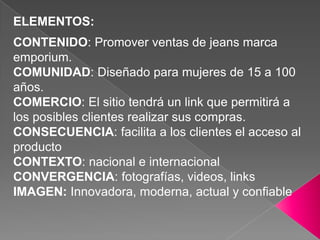ELEMENTOS:CONTENIDO: Promover ventas de jeans marca emporium.COMUNIDAD: Diseñado para mujeres de 15 a 100 años.COMERCIO: El sitio tendrá un link que permitirá a los posibles clientes realizar sus compras.CONSECUENCIA: facilita a los clientes el acceso al productoCONTEXTO: nacional e internacionalCONVERGENCIA: fotografías, videos, linksIMAGEN: Innovadora, moderna, actual y confiable               