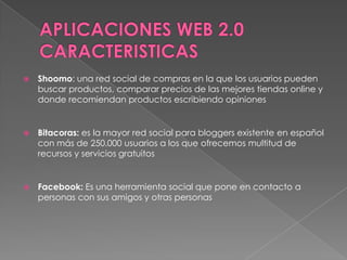 APLICACIONES WEB 2.0 CARACTERISTICAS Shoomo: una red social de compras en la que los usuarios pueden buscar productos, comparar precios de las mejores tiendas online y donde recomiendan productos escribiendo opinionesBitacoras: es la mayor red social para bloggers existente en español con más de 250.000 usuarios a los que ofrecemos multitud de recursos y servicios gratuitosFacebook: Es una herramienta social que pone en contacto a personas con sus amigos y otras personas