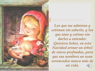 Los que me admiran y estiman sin saberlo, y los que amo y estimo sin darles a entender.Quisiera Señor, en esta Navidad armar un árbol de raíces profundas, para que sus nombres no sean arrancados nunca más de mi vida.
