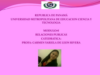 REPUBLICA DE PANAMÁ
UNIVERSIDAD METROPOLITANA DE EDUCACION CIENCIA Y
                  TECNOLOGIA

                    MODULO#I
               RELACIONES PUBLICAS
                  CATEDRATICA:
      PROFA: CARMEN YARIELA DE LEON RIVERA
 