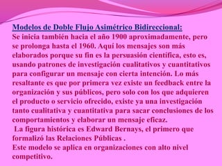 Modelos de Doble Flujo Asimétrico Bidireccional:
Se inicia también hacia el año 1900 aproximadamente, pero
se prolonga hasta el 1960. Aquí los mensajes son más
elaborados porque su fin es la persuasión científica, esto es,
usando patrones de investigación cualitativos y cuantitativos
para configurar un mensaje con cierta intención. Lo más
resaltante es que por primera vez existe un feedback entre la
organización y sus públicos, pero solo con los que adquieren
el producto o servicio ofrecido, existe ya una investigación
tanto cualitativa y cuantitativa para sacar conclusiones de los
comportamientos y elaborar un mensaje eficaz.
 La figura histórica es Edward Bernays, el primero que
formalizó las Relaciones Públicas .
Este modelo se aplica en organizaciones con alto nivel
competitivo.
 