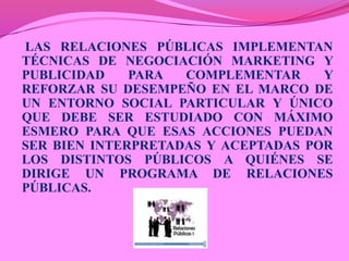 LAS RELACIONES PÚBLICAS IMPLEMENTAN
TÉCNICAS DE NEGOCIACIÓN MARKETING Y
PUBLICIDAD    PARA  COMPLEMENTAR     Y
REFORZAR SU DESEMPEÑO EN EL MARCO DE
UN ENTORNO SOCIAL PARTICULAR Y ÚNICO
QUE DEBE SER ESTUDIADO CON MÁXIMO
ESMERO PARA QUE ESAS ACCIONES PUEDAN
SER BIEN INTERPRETADAS Y ACEPTADAS POR
LOS DISTINTOS PÚBLICOS A QUIÉNES SE
DIRIGE UN PROGRAMA DE RELACIONES
PÚBLICAS.
 