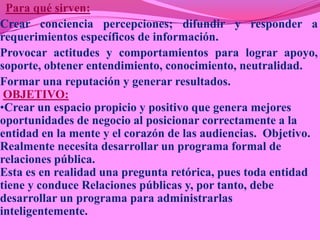 Para qué sirven:
Crear conciencia percepciones; difundir y responder a
requerimientos específicos de información.
Provocar actitudes y comportamientos para lograr apoyo,
soporte, obtener entendimiento, conocimiento, neutralidad.
Formar una reputación y generar resultados.
 OBJETIVO:
•Crear un espacio propicio y positivo que genera mejores
oportunidades de negocio al posicionar correctamente a la
entidad en la mente y el corazón de las audiencias. Objetivo.
Realmente necesita desarrollar un programa formal de
relaciones pública.
Esta es en realidad una pregunta retórica, pues toda entidad
tiene y conduce Relaciones públicas y, por tanto, debe
desarrollar un programa para administrarlas
inteligentemente.
 