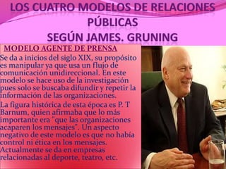 MODELO AGENTE DE PRENSA
Se da a inicios del siglo XIX, su propósito
es manipular ya que usa un flujo de
comunicación unidireccional. En este
modelo se hace uso de la investigación
pues solo se buscaba difundir y repetir la
información de las organizaciones.
La figura histórica de esta época es P. T
Barnum, quien afirmaba que lo más
importante era "que las organizaciones
acaparen los mensajes". Un aspecto
negativo de este modelo es que no había
control ni ética en los mensajes.
Actualmente se da en empresas
relacionadas al deporte, teatro, etc.
 