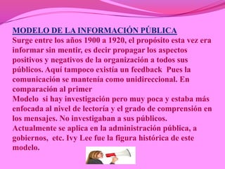 MODELO DE LA INFORMACIÓN PÚBLICA
Surge entre los años 1900 a 1920, el propósito esta vez era
informar sin mentir, es decir propagar los aspectos
positivos y negativos de la organización a todos sus
públicos. Aquí tampoco existía un feedback Pues la
comunicación se mantenía como unidireccional. En
comparación al primer
Modelo si hay investigación pero muy poca y estaba más
enfocada al nivel de lectoría y el grado de comprensión en
los mensajes. No investigaban a sus públicos.
Actualmente se aplica en la administración pública, a
gobiernos, etc. Ivy Lee fue la figura histórica de este
modelo.
 