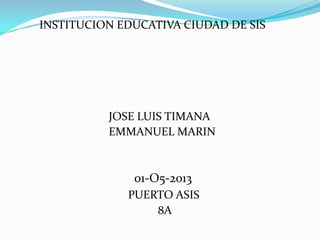 INSTITUCION EDUCATIVA CIUDAD DE SIS
JOSE LUIS TIMANA
EMMANUEL MARIN
01-O5-2013
PUERTO ASIS
8A
 