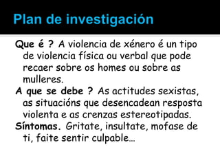 Que é ? A violencia de xénero é un tipo
de violencia física ou verbal que pode
recaer sobre os homes ou sobre as
mulleres.
A que se debe ? As actitudes sexistas,
as situacións que desencadean resposta
violenta e as crenzas estereotipadas.
Síntomas. Gritate, insultate, mofase de
ti, faite sentir culpable…

 