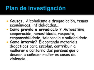




Causas. Alcoholismo e drogadicción, temas
económicos, infidelidades…
Como previlo e erradicalo ? Autoestima,
cooperación, honestidade, respecto,
responsabilidade, tolerancia e solidaridade.
Como intervir? Elaborando materiais
didácticos para escolas, contribuir a
mellorar o contorno das persoas que o
deseen e coñecer mellor os casos de
violencia.

 