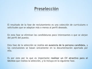 El resultado de la fase de reclutamiento es una colección de curriculums o
solicitudes que se adaptan más o menos al perfil deseado.
En esta fase se eliminan las candidaturas poco interesantes o que se alejan
del perfil del puesto.
Esta fase de la selección se realiza en ausencia de la persona candidata, y
las conclusiones se basan únicamente en la documentación aportada por
ella.
Es por esto por lo que es importante realizar un CV atractivo para el
técnico que realiza la selección, y lo incluya en la siguiente fase.
 