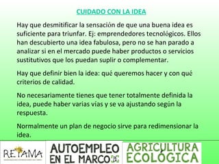 CUIDADO CON LA IDEA
Hay que desmitificar la sensación de que una buena idea es
suficiente para triunfar. Ej: emprendedores tecnológicos. Ellos
han descubierto una idea fabulosa, pero no se han parado a
analizar si en el mercado puede haber productos o servicios
sustitutivos que los puedan suplir o complementar.
Hay que definir bien la idea: qué queremos hacer y con qué
criterios de calidad.
No necesariamente tienes que tener totalmente definida la
idea, puede haber varias vías y se va ajustando según la
respuesta.
Normalmente un plan de negocio sirve para redimensionar la
idea.
 