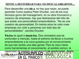 MITOS A DESTERRAR PARA NO DESCALABRARNOS....
Para desarrollar una idea no hay que nacer, se puede
aprender Como explica Peter Drucker, uno de los más
famosos gurús del management, en su obra Innovación y
creación de empresas, hay que deshacerse del mito de
que existe una personalidad emprendedora. “No es una
cuestión de personalidad. En treinta años he visto crear
empresas con éxito a personas con todo tipo de
personalidades”, escribe Drucker.
Visión es igual a intuición. Dos conceptos que se
confunden a menudo, hasta el extremo de llevar a muchos
emprendedores a la ruina guiados por el convencimiento
de que han tenido una idea genial. Pero la visión tiene
como herramientas el conocimiento, el sentido común, la
capacidad de análisis, la percepción de oportunidad...Nada
que ver con la impetuosa y ciega intuición.
 