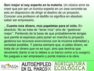 Seré mejor si soy experto en la materia. Un clásico error es
creer que por ser un técnico experto en un área concreta se
está en disposición de dirigir el destino de un proyecto.
Conocer una profesión al dedillo no significa en absoluto
saber ser empresario.
_ Cuanto más dinero, más papeletas para el éxito. En
absoluto. No se trata de “tener más” sino de “gestionar
mejor”. Partiendo de la base de que probablemente tengas
que parirte el espinazo para poner en marcha tu proyecto
gestiona tus recursos económicos con la máxima sobriedad y
seriedad posibles. Y piensa siempre que, si pides dinero, se
trata de un dinero que no es tuyo, sino que tendrás que
devolverlo (tanto si se lo debes a un banco como a tu suegro).
No juegues a ser empresario y ponte manos a la obra.
 